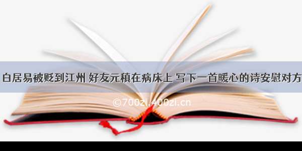 白居易被贬到江州 好友元稹在病床上 写下一首暖心的诗安慰对方