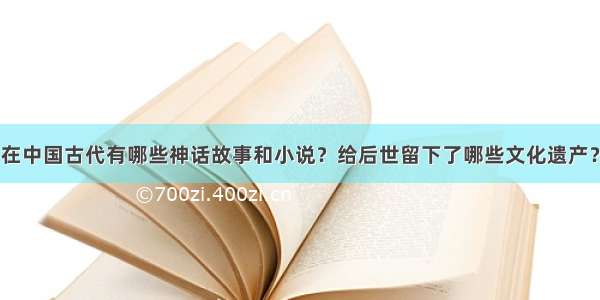 在中国古代有哪些神话故事和小说？给后世留下了哪些文化遗产？