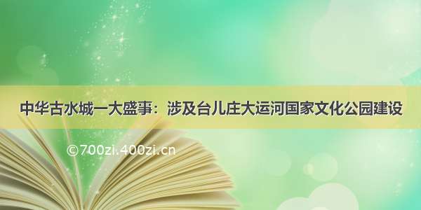 中华古水城一大盛事：涉及台儿庄大运河国家文化公园建设