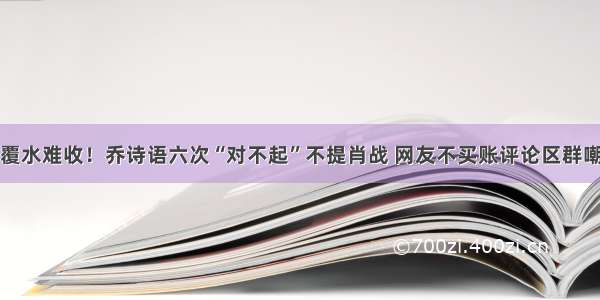 覆水难收！乔诗语六次“对不起”不提肖战 网友不买账评论区群嘲