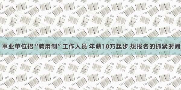 事业单位招“聘用制”工作人员 年薪10万起步 想报名的抓紧时间