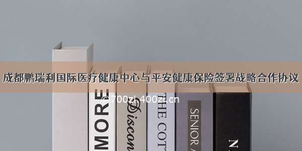 成都鹏瑞利国际医疗健康中心与平安健康保险签署战略合作协议