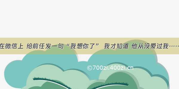 在微信上 给前任发一句“我想你了” 我才知道 他从没爱过我……