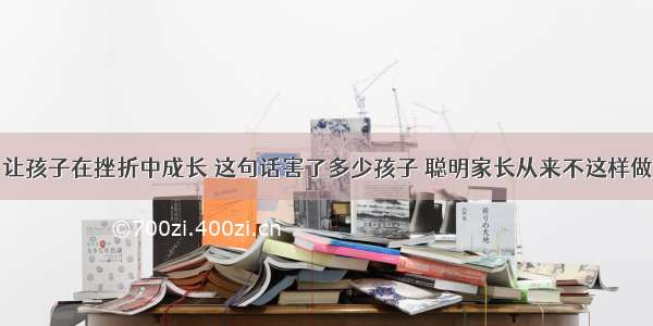 让孩子在挫折中成长 这句话害了多少孩子 聪明家长从来不这样做