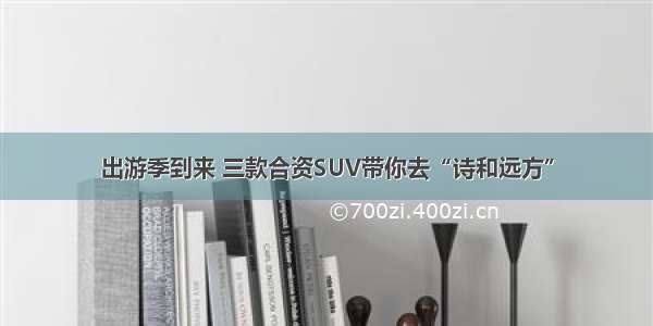 出游季到来 三款合资SUV带你去“诗和远方”