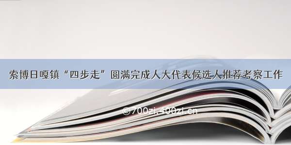 索博日嘎镇“四步走”圆满完成人大代表候选人推荐考察工作