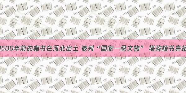 1500年前的楷书在河北出土 被列“国家一级文物” 堪称楷书鼻祖