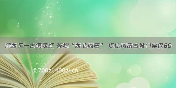 陕西又一古镇走红 被称“西北周庄” 堪比凤凰古城门票仅60