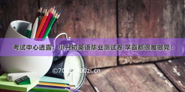 考试中心透露：小升初英语毕业测试卷 学霸都很难做完！