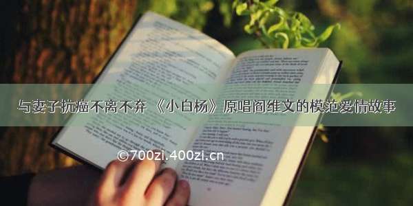 与妻子抗癌不离不弃 《小白杨》原唱阎维文的模范爱情故事