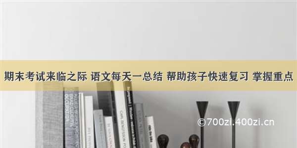 期末考试来临之际 语文每天一总结 帮助孩子快速复习 掌握重点