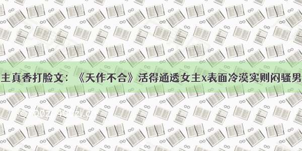 男主真香打脸文：《天作不合》活得通透女主x表面冷漠实则闷骚男主