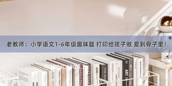 老教师：小学语文1-6年级趣味题 打印给孩子做 爱到骨子里！