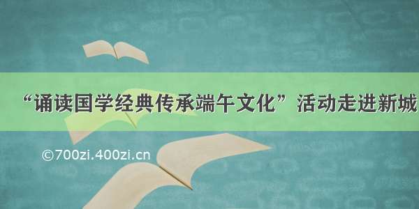 “诵读国学经典传承端午文化”活动走进新城