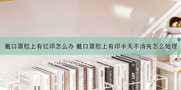 戴口罩脸上有红印怎么办 戴口罩脸上有印半天不消失怎么处理