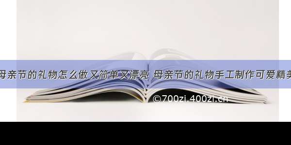 幼儿园母亲节的礼物怎么做又简单又漂亮 母亲节的礼物手工制作可爱精美幼儿园