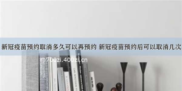 新冠疫苗预约取消多久可以再预约 新冠疫苗预约后可以取消几次