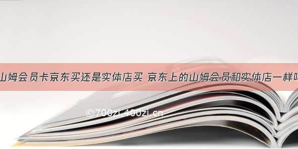 山姆会员卡京东买还是实体店买 京东上的山姆会员和实体店一样吗