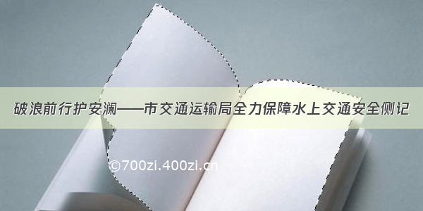 破浪前行护安澜——市交通运输局全力保障水上交通安全侧记