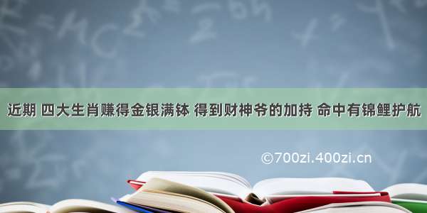 近期 四大生肖赚得金银满钵 得到财神爷的加持 命中有锦鲤护航