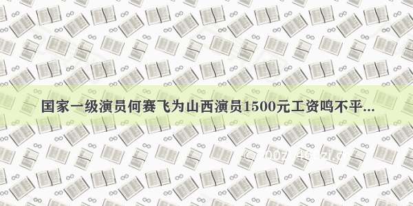 国家一级演员何赛飞为山西演员1500元工资鸣不平...