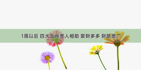 1周以后 四大生肖贵人相助 聚财多多 财路宽广