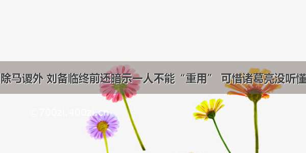 除马谡外 刘备临终前还暗示一人不能“重用” 可惜诸葛亮没听懂