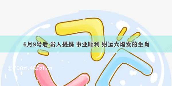 6月8号后 贵人提携 事业顺利 财运大爆发的生肖