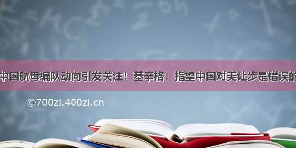 中国航母编队动向引发关注！基辛格：指望中国对美让步是错误的