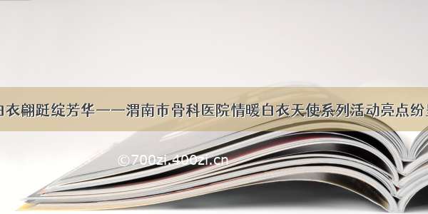 白衣翩跹绽芳华——渭南市骨科医院情暖白衣天使系列活动亮点纷呈