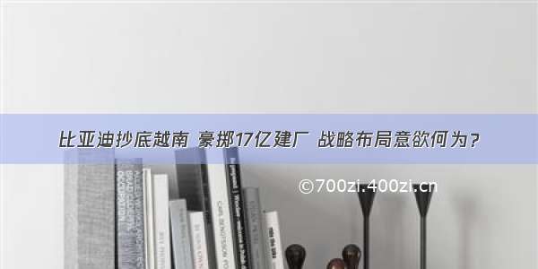 比亚迪抄底越南 豪掷17亿建厂 战略布局意欲何为？