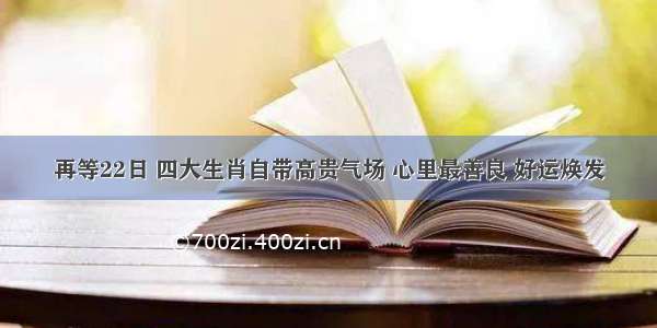 再等22日 四大生肖自带高贵气场 心里最善良 好运焕发