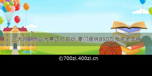 三大创新创业大赛正式启动 厦门提供850万元资金支持