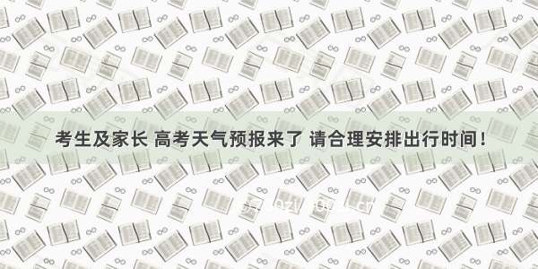 考生及家长 高考天气预报来了 请合理安排出行时间！