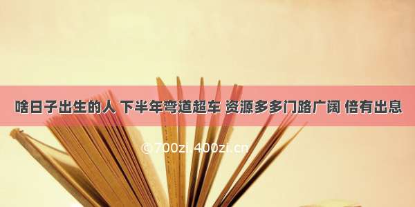 啥日子出生的人 下半年弯道超车 资源多多门路广阔 倍有出息