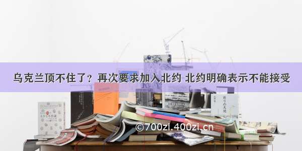 乌克兰顶不住了？再次要求加入北约 北约明确表示不能接受