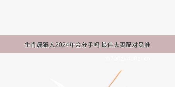 生肖属猴人2024年会分手吗 最佳夫妻配对是谁