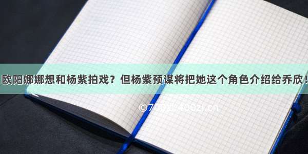 欧阳娜娜想和杨紫拍戏？但杨紫预谋将把她这个角色介绍给乔欣！