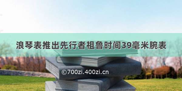 浪琴表推出先行者祖鲁时间39毫米腕表