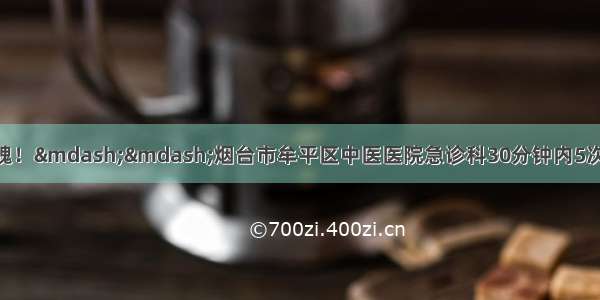 生死边缘！惊心动魄！——烟台市牟平区中医医院急诊科30分钟内5次电除颤 成功抢救一