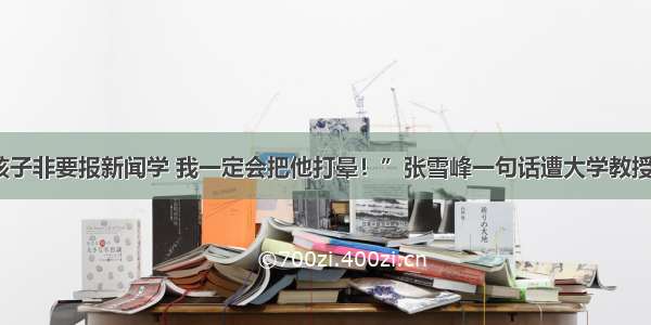 “孩子非要报新闻学 我一定会把他打晕！”张雪峰一句话遭大学教授怒怼