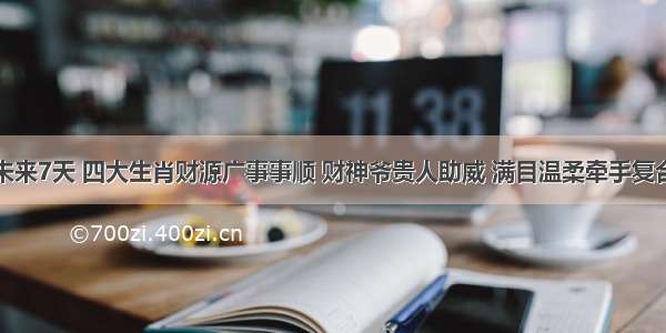 未来7天 四大生肖财源广事事顺 财神爷贵人助威 满目温柔牵手复合