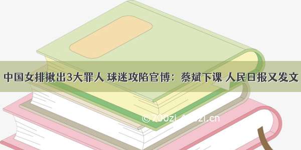 中国女排揪出3大罪人 球迷攻陷官博：蔡斌下课 人民日报又发文