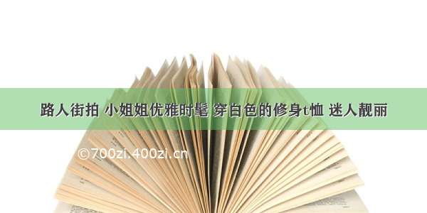 路人街拍 小姐姐优雅时髦 穿白色的修身t恤 迷人靓丽