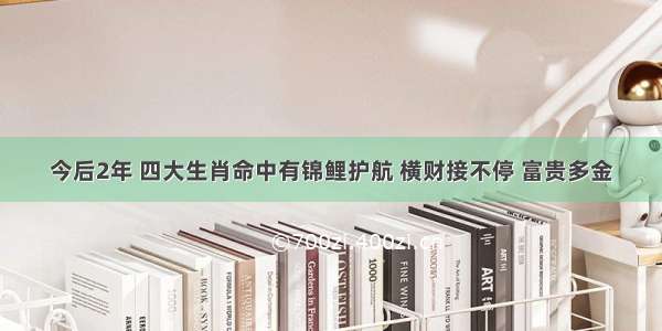 今后2年 四大生肖命中有锦鲤护航 横财接不停 富贵多金