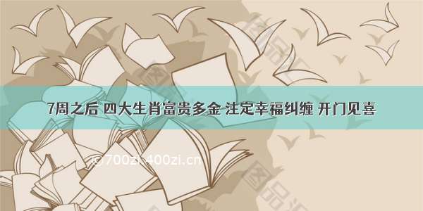 7周之后 四大生肖富贵多金 注定幸福纠缠 开门见喜