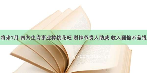 将来7月 四大生肖事业棒桃花旺 财神爷贵人助威 收入翻倍不差钱