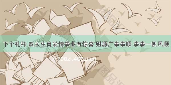 下个礼拜 四大生肖爱情事业有惊喜 财源广事事顺 事事一帆风顺