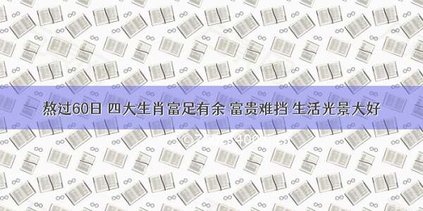 熬过60日 四大生肖富足有余 富贵难挡 生活光景大好