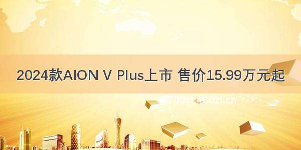 2024款AION V Plus上市 售价15.99万元起